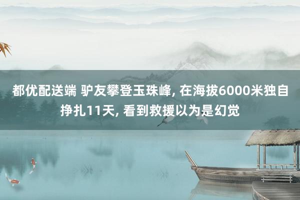 都优配送端 驴友攀登玉珠峰, 在海拔6000米独自挣扎11天, 看到救援以为是幻觉