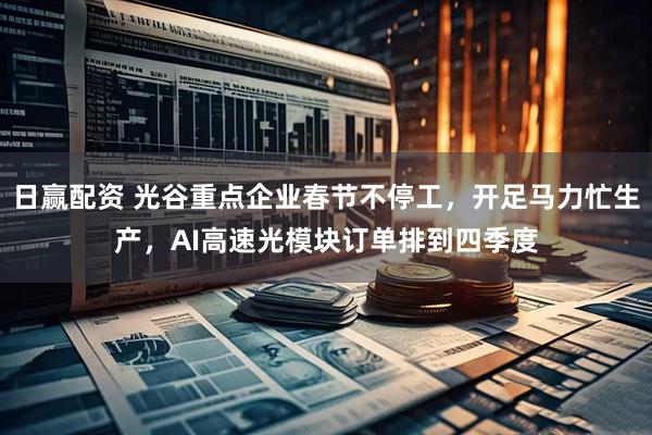 日赢配资 光谷重点企业春节不停工，开足马力忙生产，AI高速光模块订单排到四季度