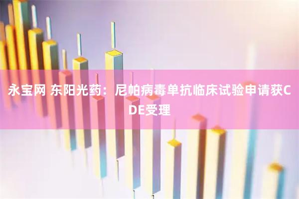 永宝网 东阳光药：尼帕病毒单抗临床试验申请获CDE受理
