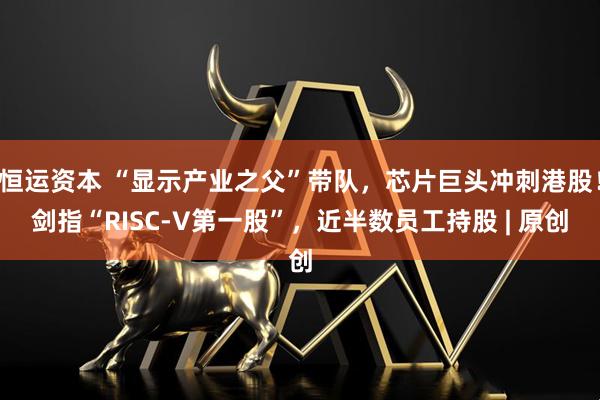 恒运资本 “显示产业之父”带队，芯片巨头冲刺港股！剑指“RISC-V第一股”，近半数员工持股 | 原创