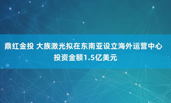 鼎红金投 大族激光拟在东南亚设立海外运营中心  投资金额1.5亿美元