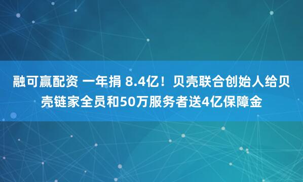 融可赢配资 一年捐 8.4亿！贝壳联合创始人给贝壳链家全员和50万服务者送4亿保障金