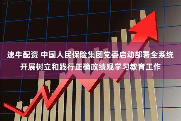 速牛配资 中国人民保险集团党委启动部署全系统开展树立和践行正确政绩观学习教育工作