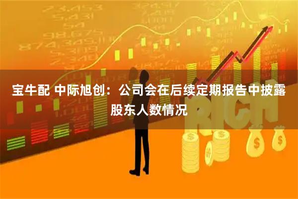 宝牛配 中际旭创：公司会在后续定期报告中披露股东人数情况