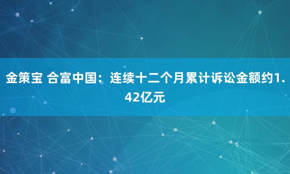 金策宝 合富中国：连续十二个月累计诉讼金额约1.42亿元