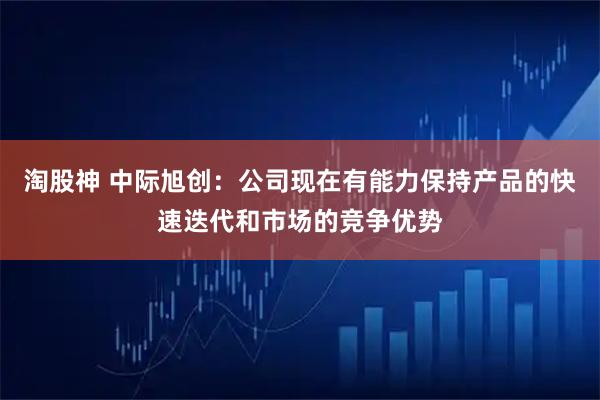 淘股神 中际旭创：公司现在有能力保持产品的快速迭代和市场的竞争优势