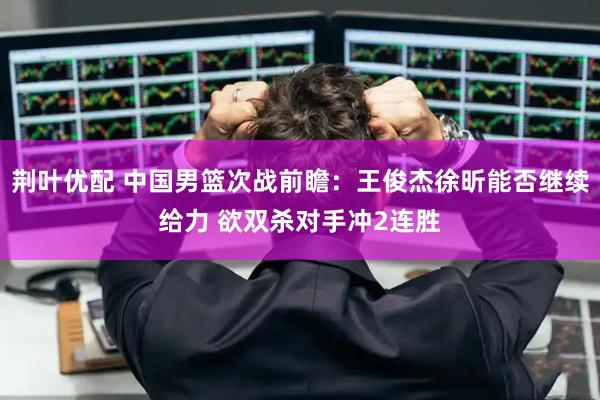 荆叶优配 中国男篮次战前瞻：王俊杰徐昕能否继续给力 欲双杀对手冲2连胜