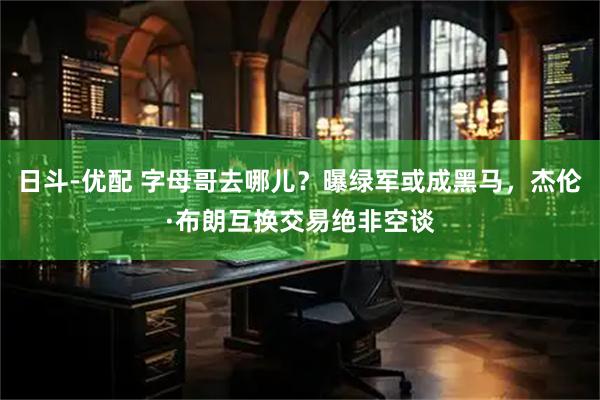 日斗-优配 字母哥去哪儿？曝绿军或成黑马，杰伦·布朗互换交易绝非空谈