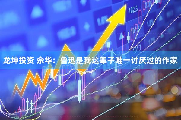 龙坤投资 余华：鲁迅是我这辈子唯一讨厌过的作家