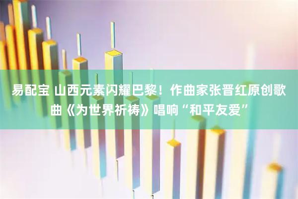 易配宝 山西元素闪耀巴黎！作曲家张晋红原创歌曲《为世界祈祷》唱响“和平友爱”