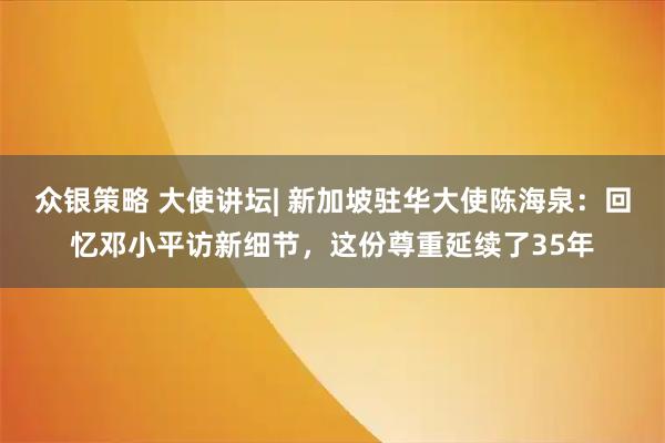 众银策略 大使讲坛| 新加坡驻华大使陈海泉：回忆邓小平访新细节，这份尊重延续了35年