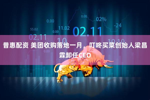 普惠配资 美团收购落地一月，叮咚买菜创始人梁昌霖卸任CEO