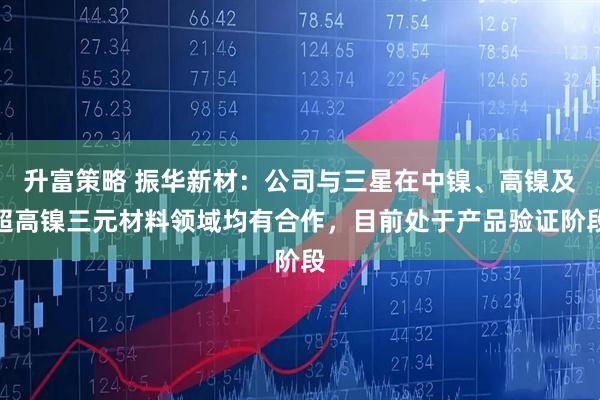 升富策略 振华新材：公司与三星在中镍、高镍及超高镍三元材料领域均有合作，目前处于产品验证阶段