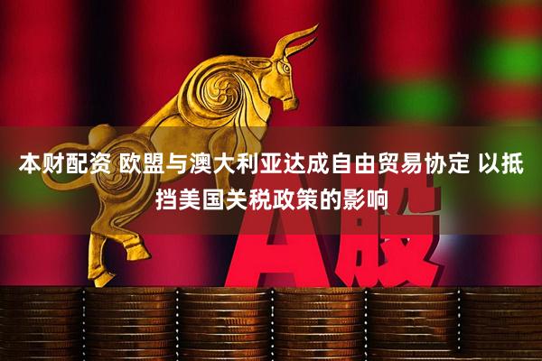 本财配资 欧盟与澳大利亚达成自由贸易协定 以抵挡美国关税政策的影响