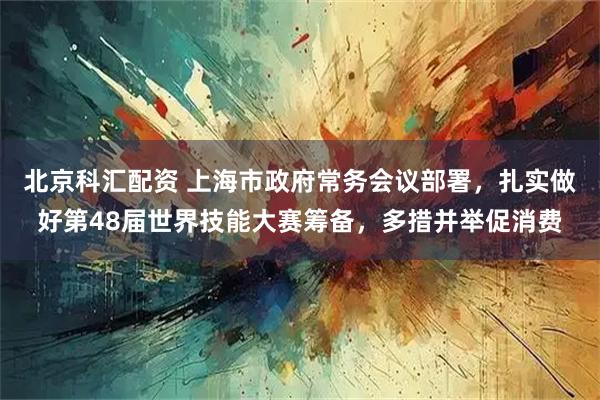 北京科汇配资 上海市政府常务会议部署，扎实做好第48届世界技能大赛筹备，多措并举促消费