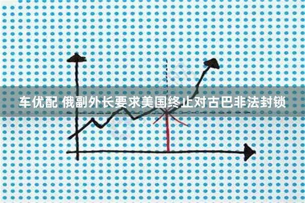 车优配 俄副外长要求美国终止对古巴非法封锁