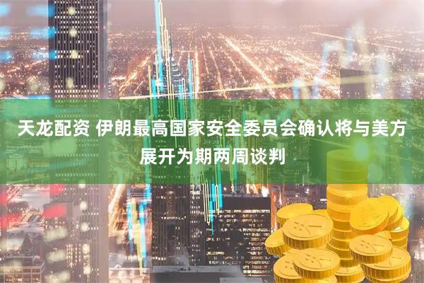 天龙配资 伊朗最高国家安全委员会确认将与美方展开为期两周谈判