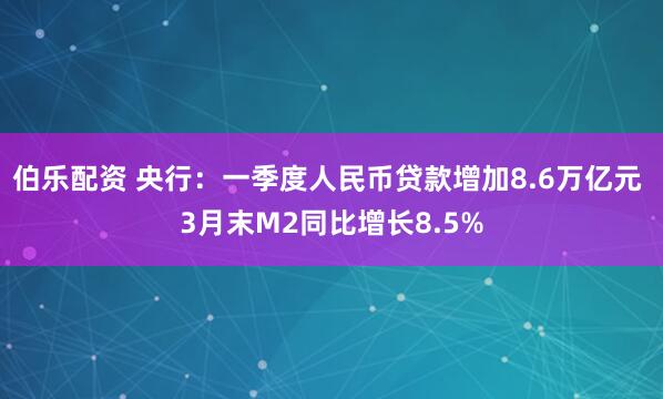伯乐配资 央行：一季度人民币贷款增加8.6万亿元 3月末M2同比增长8.5%