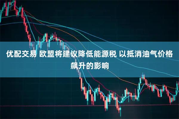 优配交易 欧盟将建议降低能源税 以抵消油气价格飙升的影响
