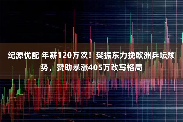 纪源优配 年薪120万欧！樊振东力挽欧洲乒坛颓势，赞助暴涨405万改写格局