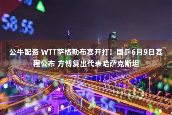 公牛配资 WTT萨格勒布赛开打！国乒6月9日赛程公布 方博复出代表哈萨克斯坦