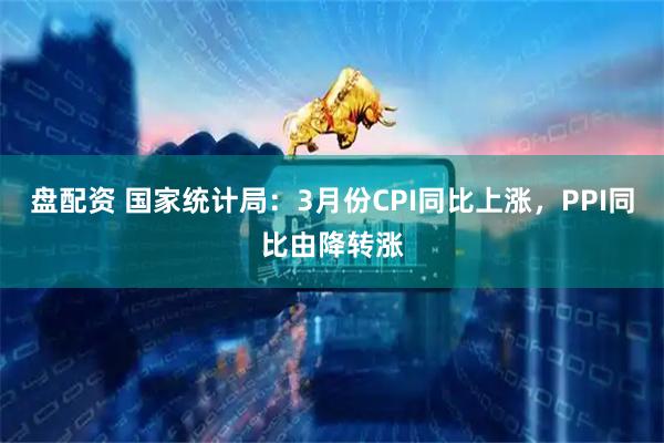 盘配资 国家统计局：3月份CPI同比上涨，PPI同比由降转涨