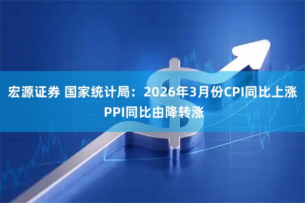 宏源证券 国家统计局：2026年3月份CPI同比上涨 PPI同比由降转涨