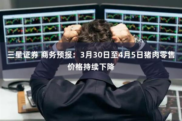三星证券 商务预报：3月30日至4月5日猪肉零售价格持续下降