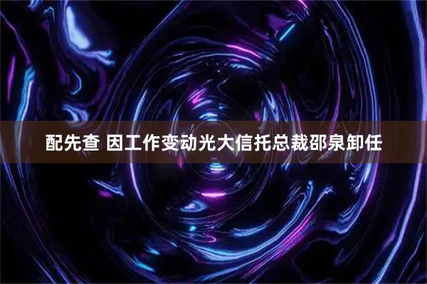 配先查 因工作变动光大信托总裁邵泉卸任