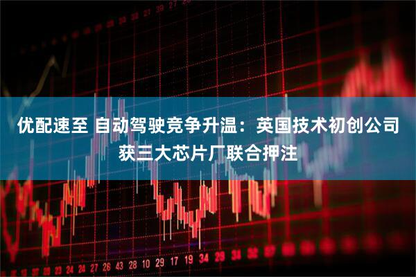 优配速至 自动驾驶竞争升温：英国技术初创公司获三大芯片厂联合押注