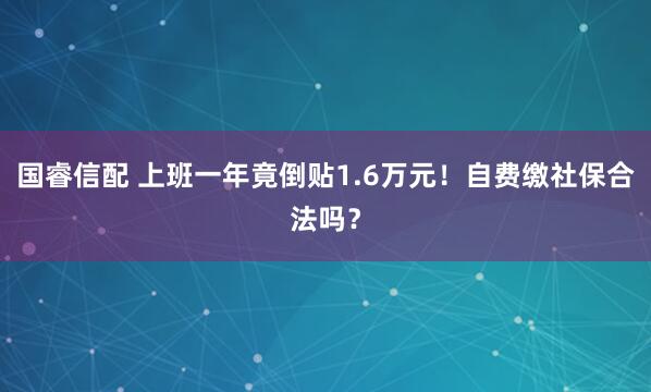 国睿信配 上班一年竟倒贴1.6万元！自费缴社保合法吗？