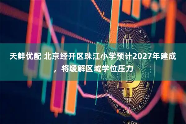 天鲜优配 北京经开区珠江小学预计2027年建成，将缓解区域学位压力