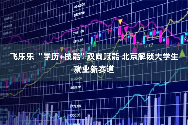 飞乐乐 “学历+技能”双向赋能 北京解锁大学生就业新赛道