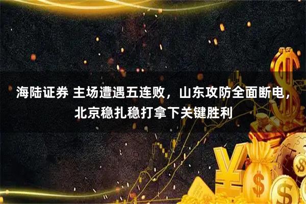 海陆证券 主场遭遇五连败，山东攻防全面断电，北京稳扎稳打拿下关键胜利
