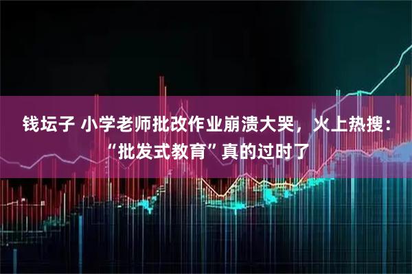 钱坛子 小学老师批改作业崩溃大哭，火上热搜：“批发式教育”真的过时了