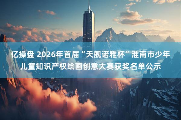 亿操盘 2026年首届“天舰诺雅杯”淮南市少年儿童知识产权绘画创意大赛获奖名单公示