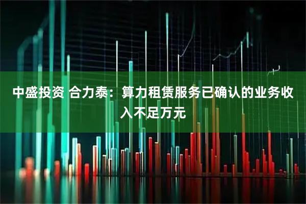 中盛投资 合力泰：算力租赁服务已确认的业务收入不足万元
