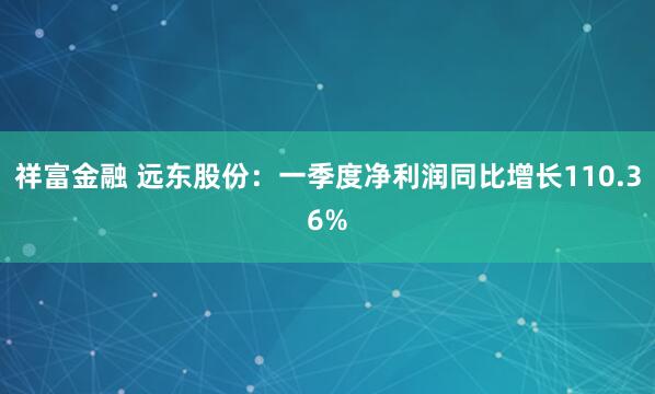 祥富金融 远东股份：一季度净利润同比增长110.36%