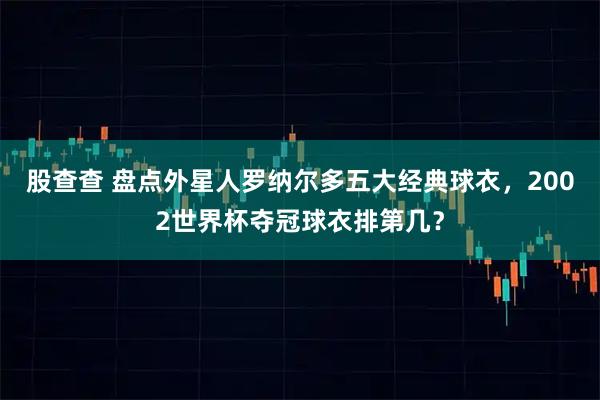 股查查 盘点外星人罗纳尔多五大经典球衣，2002世界杯夺冠球衣排第几？