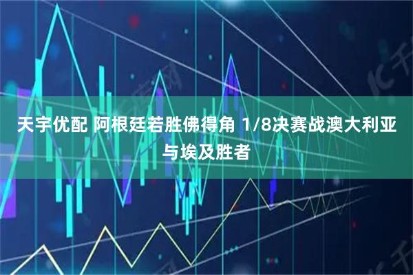 天宇优配 阿根廷若胜佛得角 1/8决赛战澳大利亚与埃及胜者