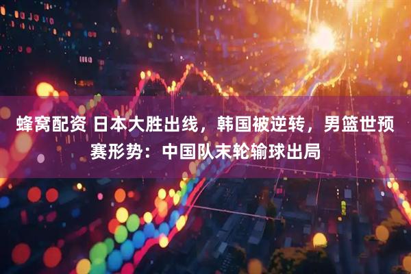 蜂窝配资 日本大胜出线，韩国被逆转，男篮世预赛形势：中国队末轮输球出局