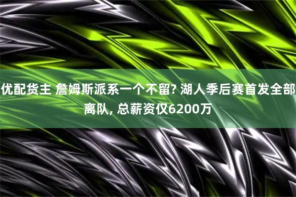 优配货主 詹姆斯派系一个不留? 湖人季后赛首发全部离队, 总薪资仅6200万