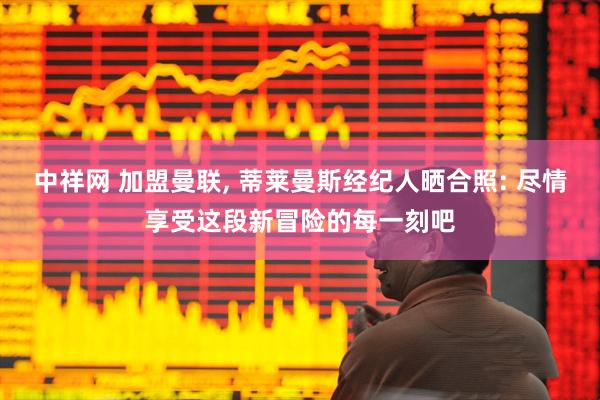 中祥网 加盟曼联, 蒂莱曼斯经纪人晒合照: 尽情享受这段新冒险的每一刻吧