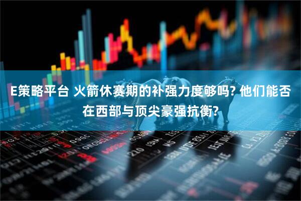 E策略平台 火箭休赛期的补强力度够吗? 他们能否在西部与顶尖豪强抗衡?