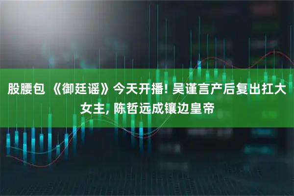 股腰包 《御廷谣》今天开播! 吴谨言产后复出扛大女主, 陈哲远成镶边皇帝