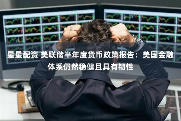 星星配资 美联储半年度货币政策报告：美国金融体系仍然稳健且具有韧性