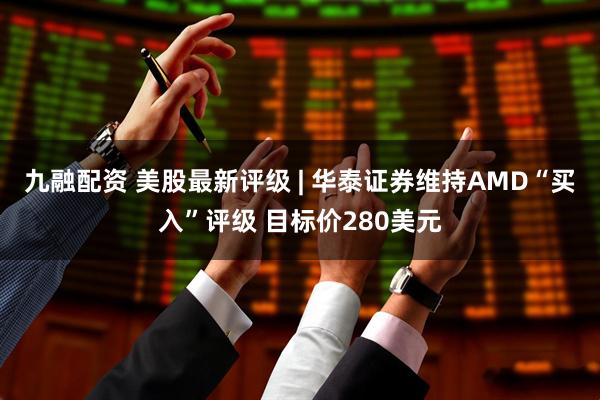 九融配资 美股最新评级 | 华泰证券维持AMD“买入”评级 目标价280美元