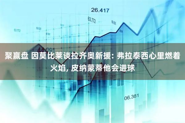 聚赢盘 因莫比莱谈拉齐奥新援: 弗拉泰西心里燃着火焰, 皮纳蒙蒂他会进球