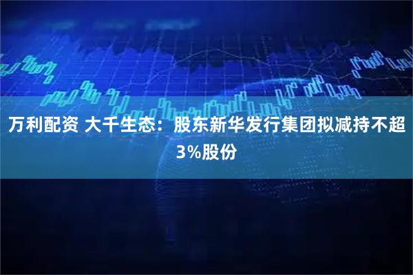 万利配资 大千生态：股东新华发行集团拟减持不超3%股份