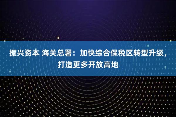 振兴资本 海关总署：加快综合保税区转型升级，打造更多开放高地